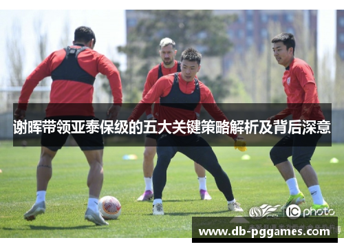 谢晖带领亚泰保级的五大关键策略解析及背后深意 谢晖带领亚泰保级的五大关键策略解析及背后深意
