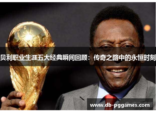 贝利职业生涯五大经典瞬间回顾:传奇之路中的永恒时刻 贝利职业生涯五大经典瞬间回顾:传奇之路中的永恒时刻