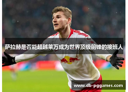 萨拉赫是否能超越莱万成为世界顶级前锋的接班人