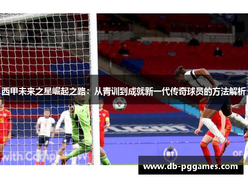 西甲未来之星崛起之路:从青训到成就新一代传奇球员的方法解析 西甲未来之星崛起之路:从青训到成就新一代传奇球员的方法解析