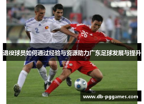 退役球员如何通过经验与资源助力广东足球发展与提升 退役球员如何通过经验与资源助力广东足球发展与提升