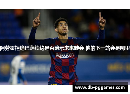 阿劳霍拒绝巴萨续约是否暗示未来转会 他的下一站会是哪里 阿劳霍拒绝巴萨续约是否暗示未来转会 他的下一站会是哪里