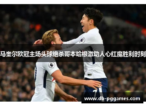 马奎尔欧冠主场头球绝杀哥本哈根激动人心红魔胜利时刻