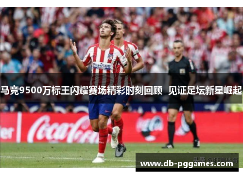 马竞9500万标王闪耀赛场精彩时刻回顾  见证足坛新星崛起